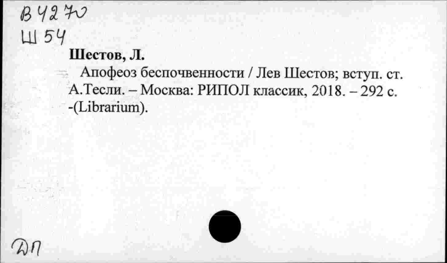 ﻿Ш 54
Шестов, Л.
Апофеоз беспочвенности / Лев Шестов; вступ. ст.
А.Тесли. - Москва: РИПОЛ классик, 2018. - 292 с.
-(ЫЬгапит).
ОМ